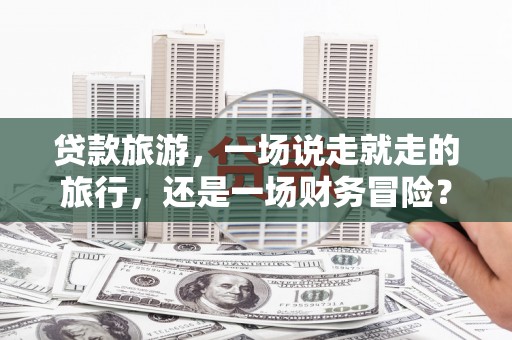 琼结贷款旅游，一场说走就走的旅行，还是一场财务冒险？
