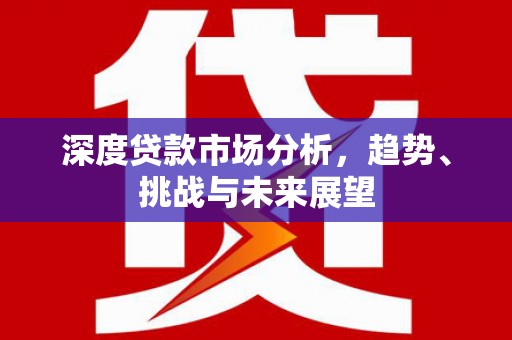洪江深度贷款市场分析，趋势、挑战与未来展望