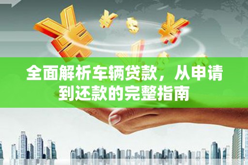 铜仁全面解析车辆贷款，从申请到还款的完整指南