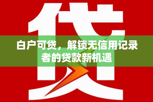木兰白户可贷，解锁无信用记录者的贷款新机遇