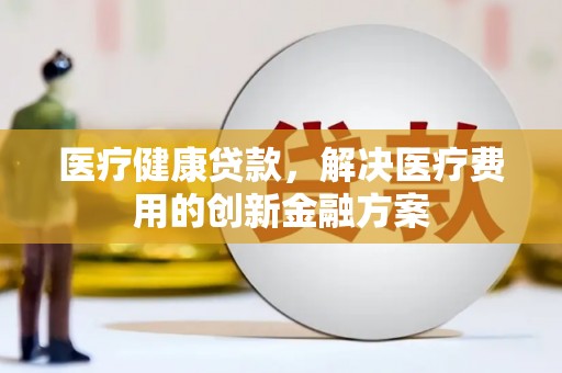 玉州医疗健康贷款，解决医疗费用的创新金融方案