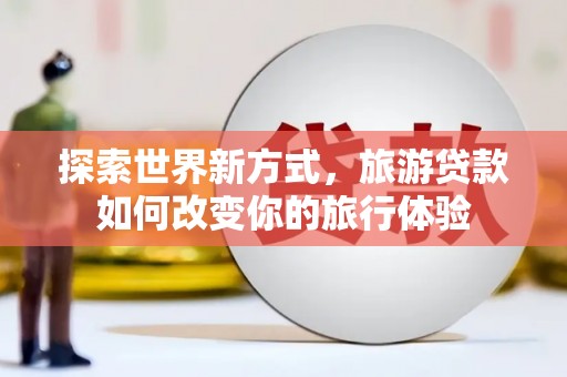 铜梁探索世界新方式，旅游贷款如何改变你的旅行体验